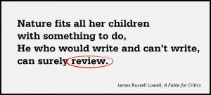 Nature fits all her children with something to do, He who would write and can’t write, can surely review. –James Russell Lowell, A Fable for Critics