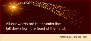 All our words are but crumbs that fall down from the feast of the mind. –Kahlil Gibran, Sand and Foam