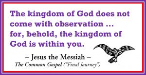 The kingdom of God does not come with observation ... for, behold, the kingdom of God is within you. -Jesus the Messiah. The Common Gospel ("Final Journey)
